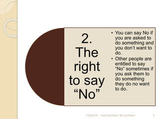 2.
The
right
to say
“No”
• You can say No if
you are asked to
do something and
you don’t want to
do.
• Other people are
entitled to say
“No” sometimes if
you ask them to
do something
they do no want
to do.
7/25/2015 5Feel Confident, Be Confident
 