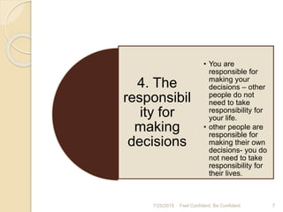 7/25/2015 7Feel Confident, Be Confident
4. The
responsibil
ity for
making
decisions
• You are
responsible for
making your
decisions – other
people do not
need to take
responsibility for
your life.
• other people are
responsible for
making their own
decisions- you do
not need to take
responsibility for
their lives.
 