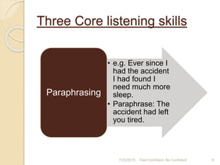 Three Core listening skills
7/25/2015 9Feel Confident, Be Confident
• e.g. Ever since I
had the accident
I had found I
need much more
sleep.
• Paraphrase: The
accident had left
you tired.
Paraphrasing
 