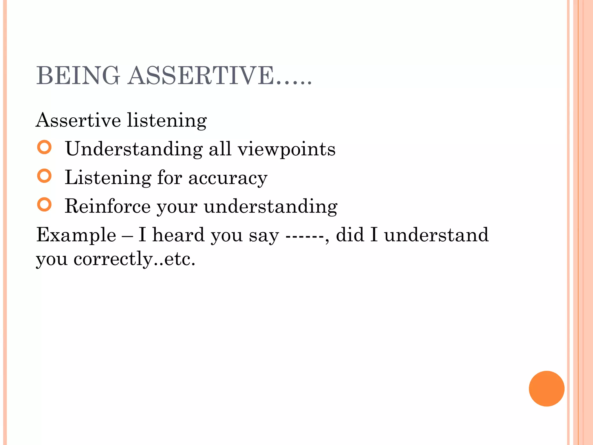 BEING ASSERTIVE….. Assertive listening Understanding all viewpoints Listening for accuracy Reinforce your understanding  Example – I heard you say ------, did I understand you correctly..etc. 