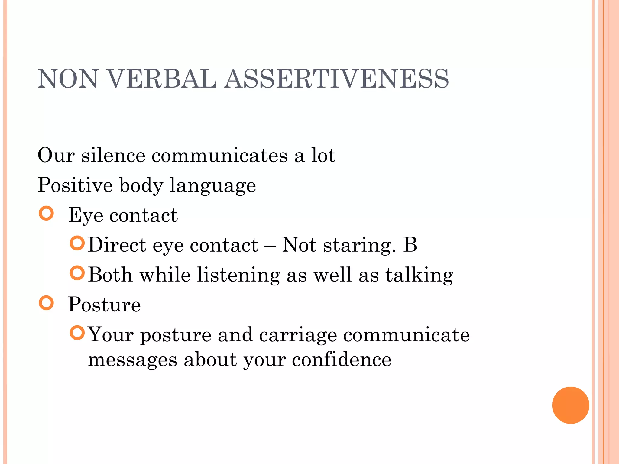 NON VERBAL ASSERTIVENESS Our silence communicates a lot Positive body language Eye contact Direct eye contact – Not staring. B Both while listening as well as talking Posture Your posture and carriage communicate messages about your confidence 