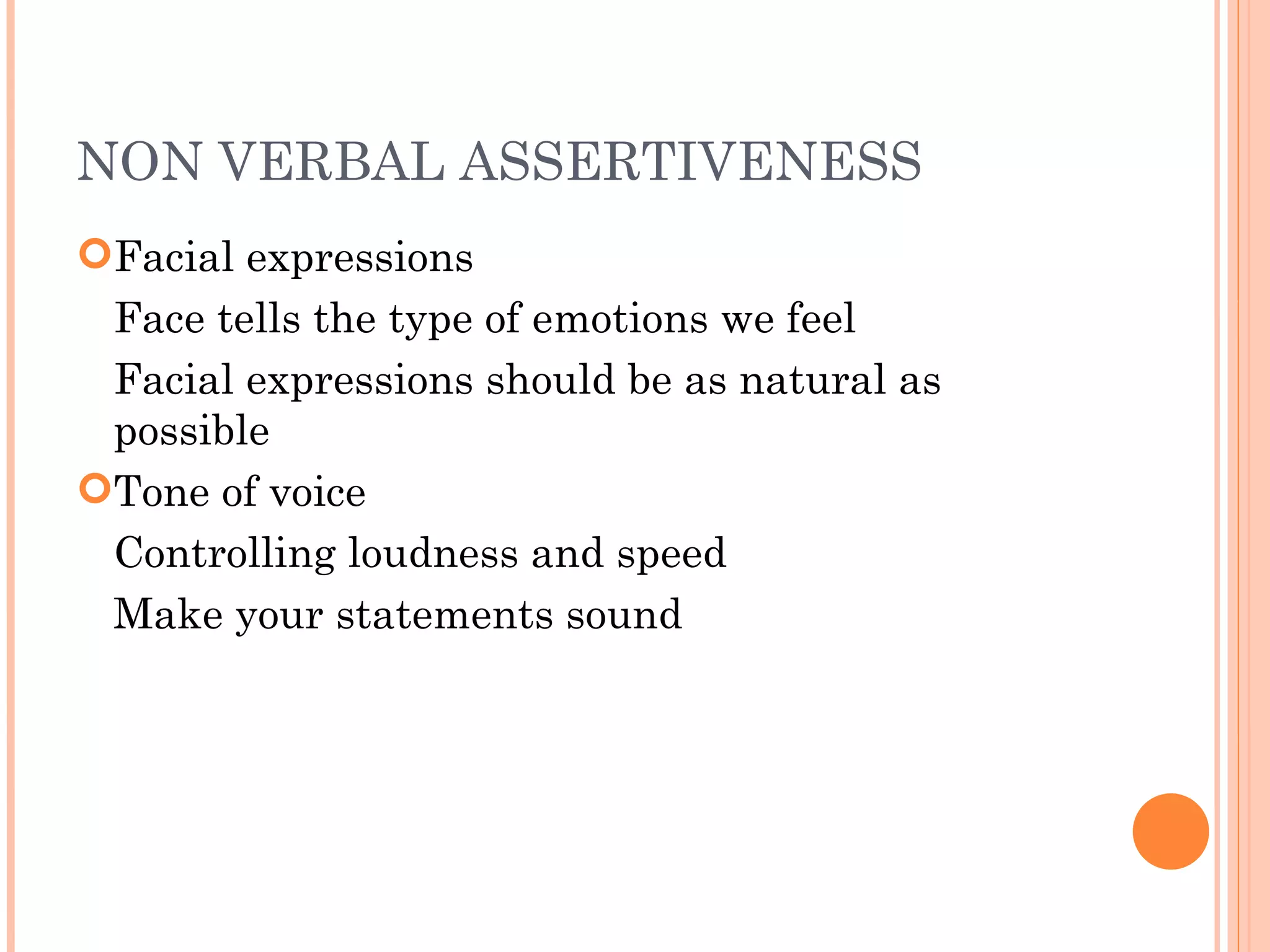 NON VERBAL ASSERTIVENESS Facial expressions Face tells the type of emotions we feel Facial expressions should be as natural as  possible Tone of voice Controlling loudness and speed Make your statements sound  