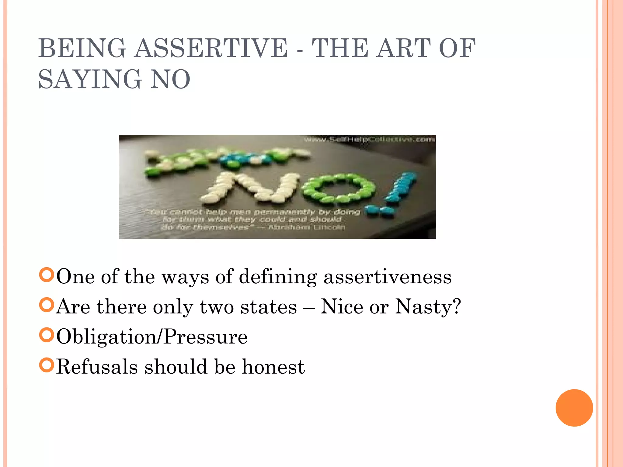 BEING ASSERTIVE - THE ART OF SAYING NO One of the ways of defining assertiveness Are there only two states – Nice or Nasty? Obligation/Pressure Refusals should be honest 