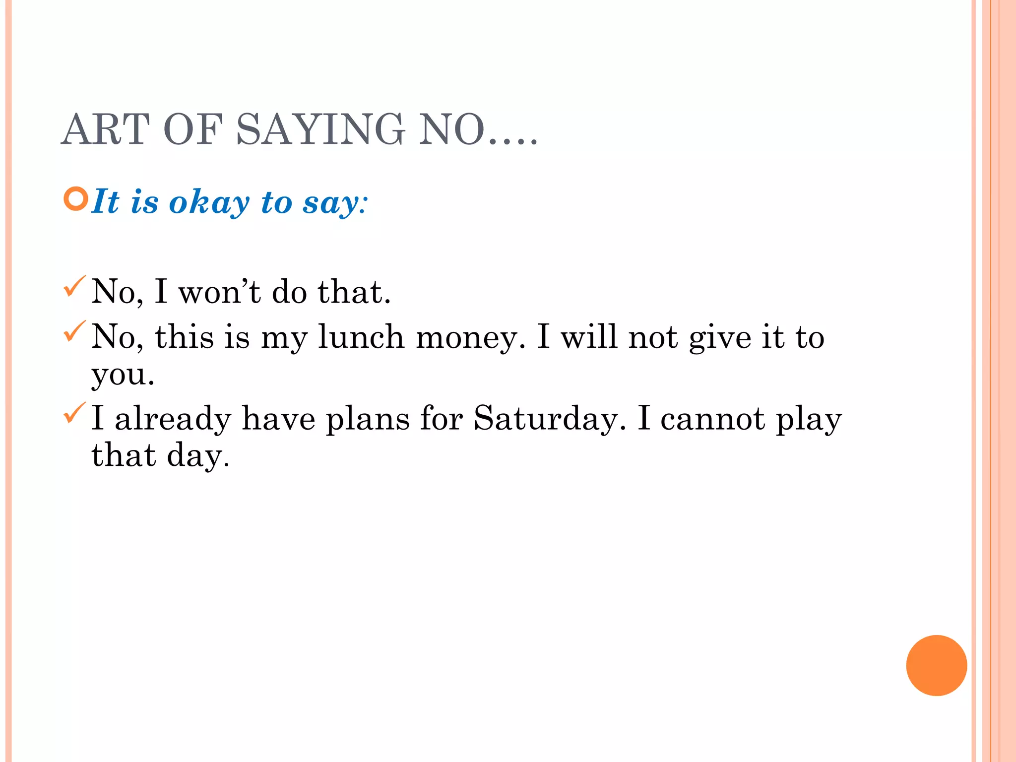 ART OF SAYING NO…. It is okay to say : No, I won’t do that. No, this is my lunch money. I will not give it to you. I already have plans for Saturday. I cannot play that day . 