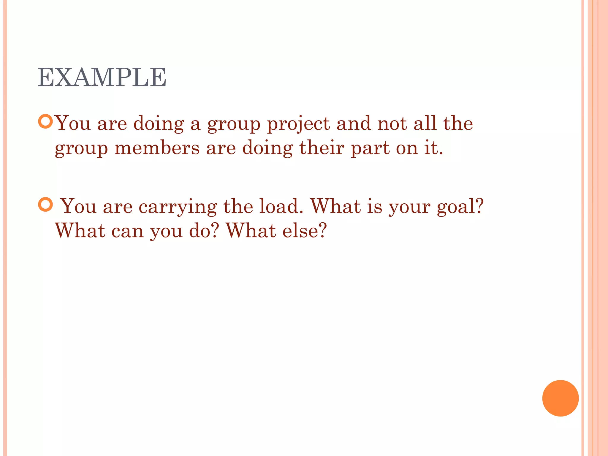 EXAMPLE  You are doing a group project and not all the group members are doing their part on it. You are carrying the load. What is your goal? What can you do? What else? 