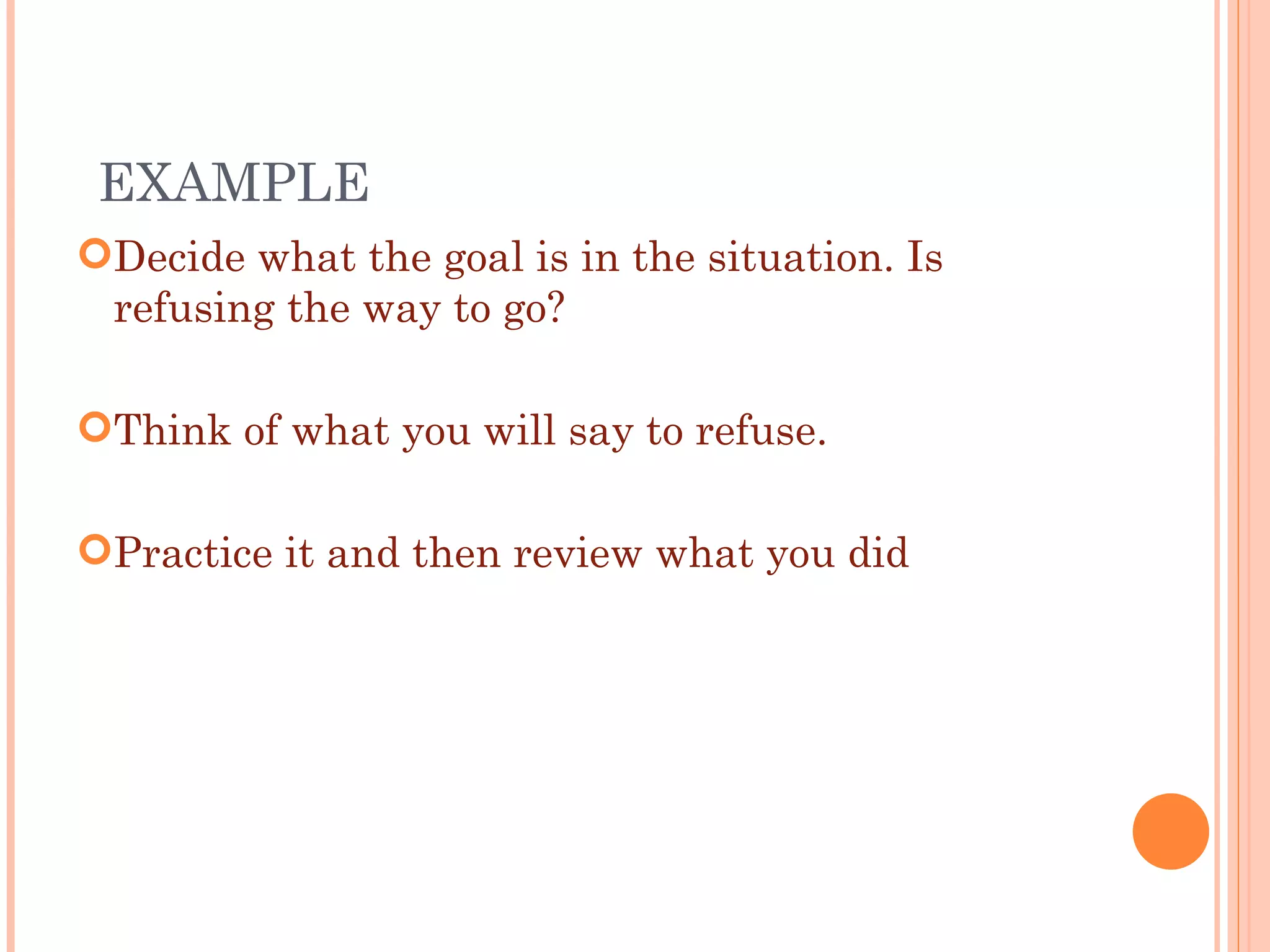 Decide what the goal is in the situation. Is refusing the way to go? Think of what you will say to refuse. Practice it and then review what you did EXAMPLE  