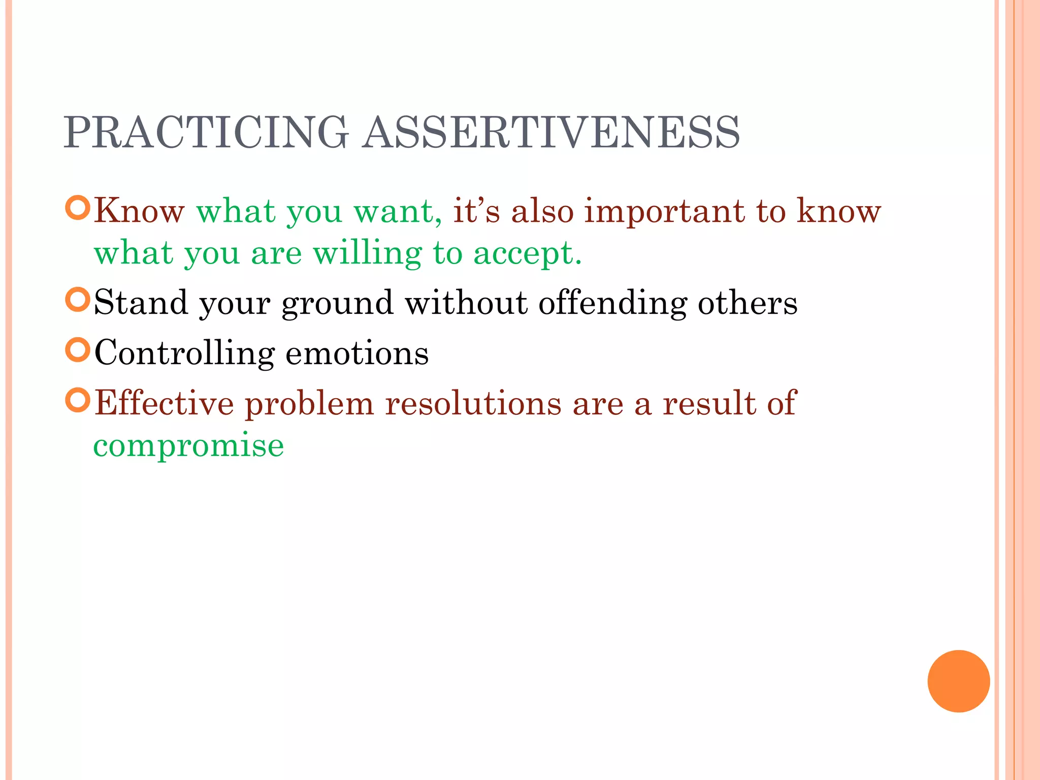 PRACTICING ASSERTIVENESS Know  what you want,  it’s also important to know  what you are willing to accept. Stand your ground without offending others Controlling emotions Effective problem resolutions are a result of  compromise 