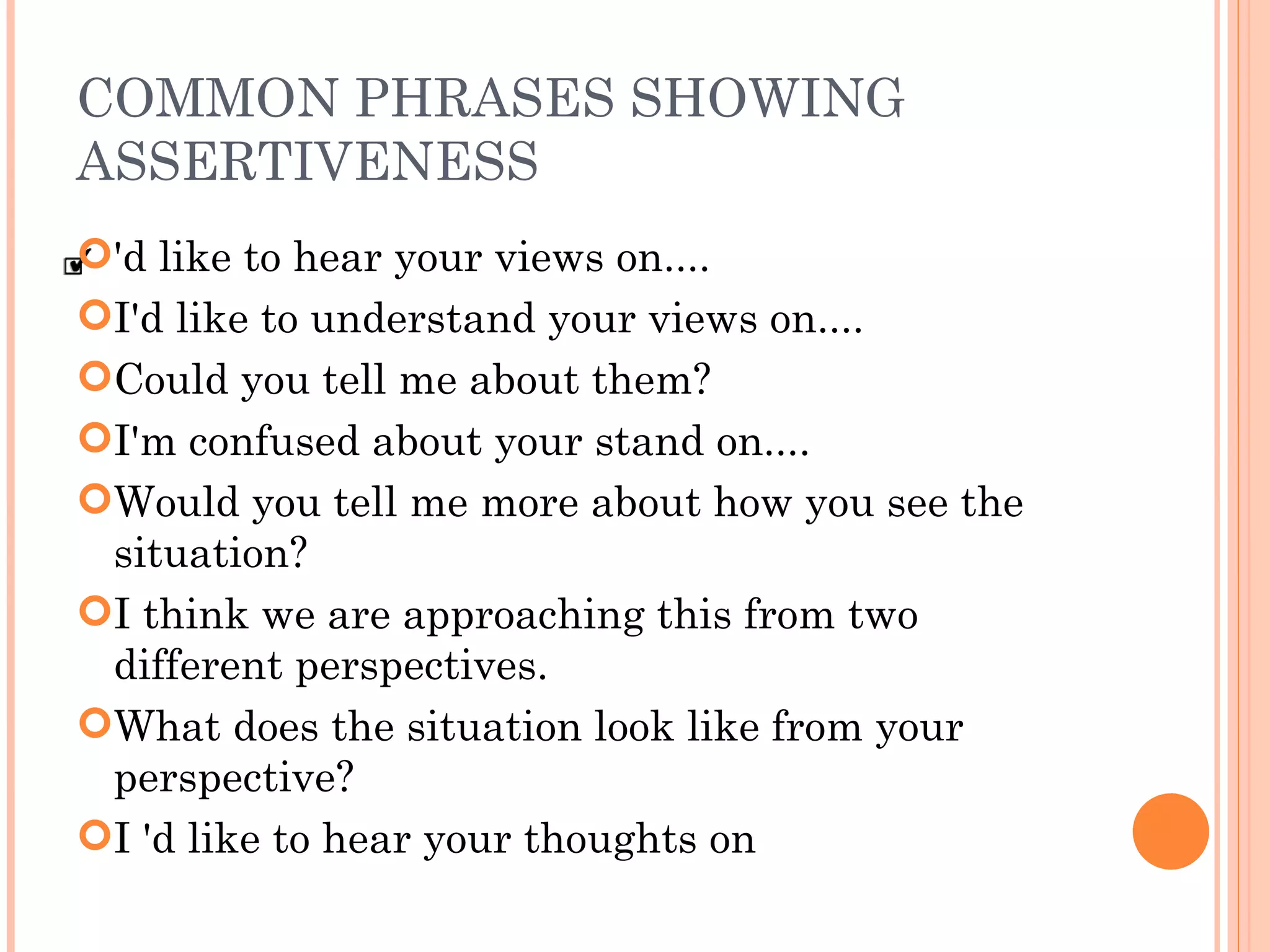 COMMON PHRASES SHOWING ASSERTIVENESS 'd like to hear your views on.... I'd like to understand your views on.... Could you tell me about them? I'm confused about your stand on.... Would you tell me more about how you see the situation? I think we are approaching this from two different perspectives. What does the situation look like from your perspective?  I 'd like to hear your thoughts on 