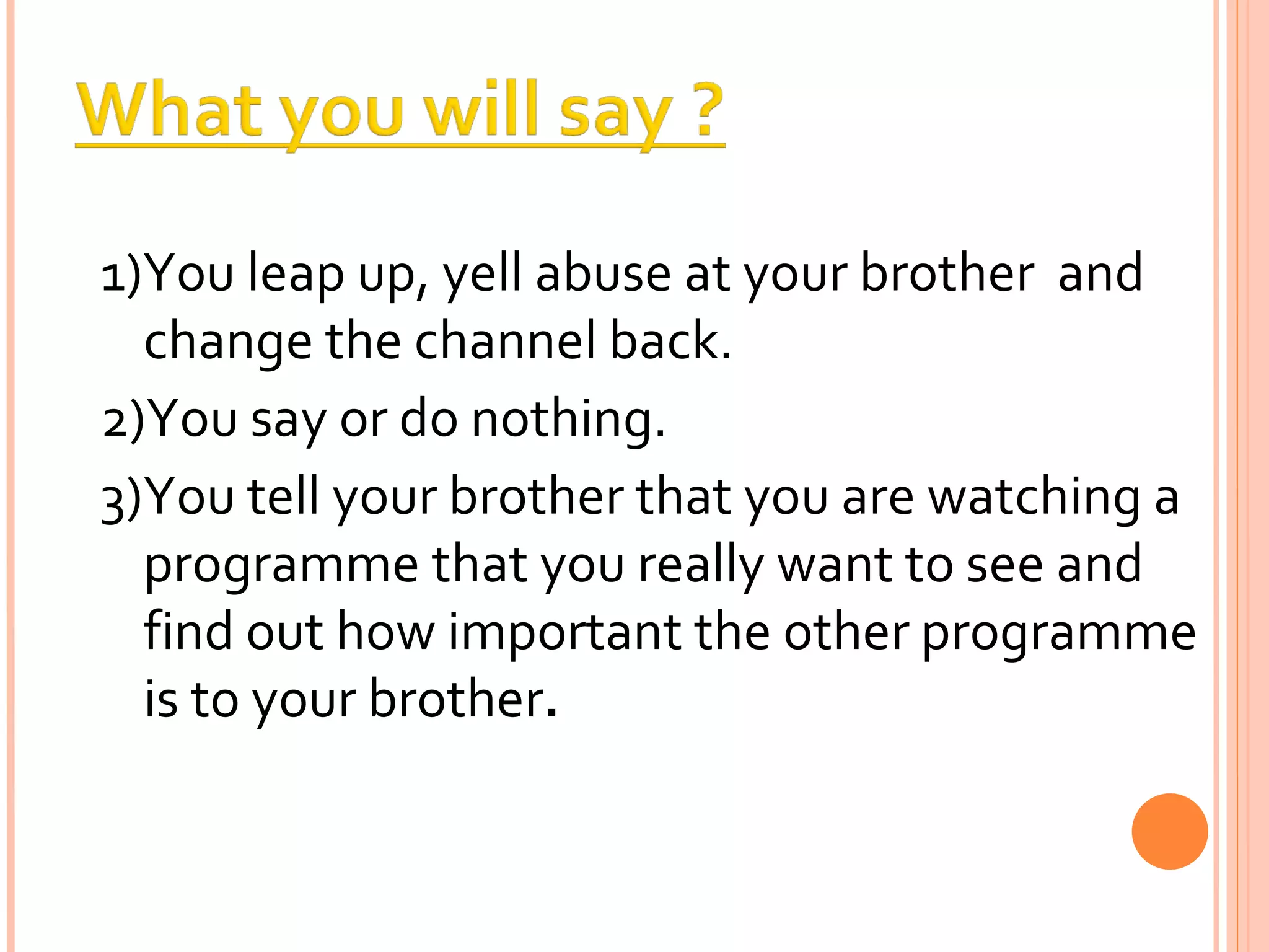 1)You leap up, yell abuse at your brother  and change the channel back. 2)You say or do nothing. 3)You tell your brother that you are watching a programme that you really want to see and find out how important the other programme is to your brother . 