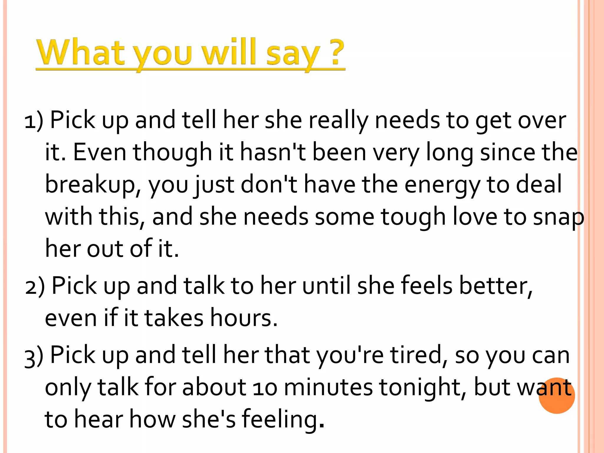1) Pick up and tell her she really needs to get over it. Even though it hasn't been very long since the breakup, you just don't have the energy to deal with this, and she needs some tough love to snap her out of it. 2) Pick up and talk to her until she feels better, even if it takes hours.  3) Pick up and tell her that you're tired, so you can only talk for about 10 minutes tonight, but want to hear how she's feeling . 
