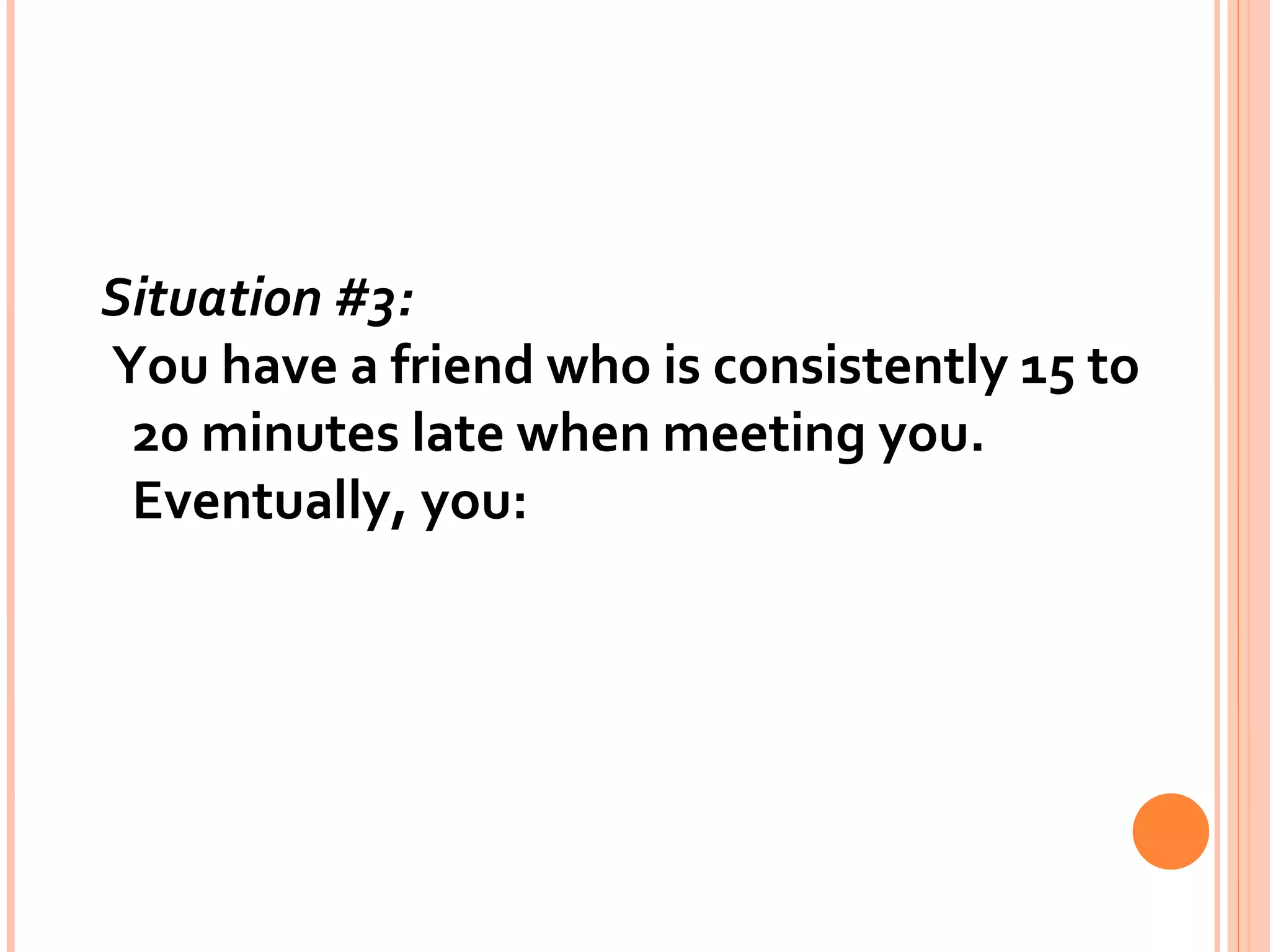 Situation #3:   You have a friend who is consistently 15 to 20 minutes late when meeting you. Eventually, you: 