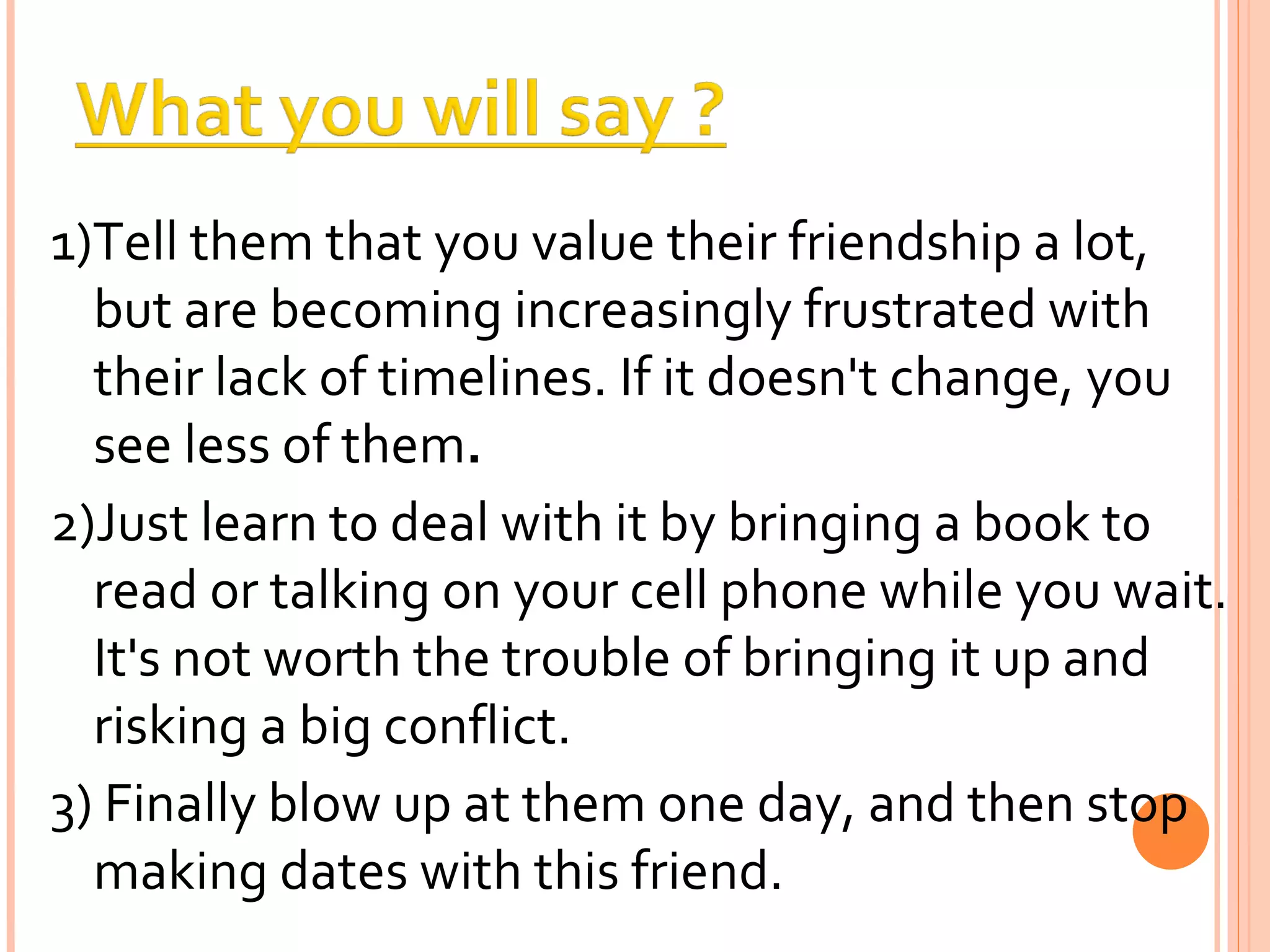 1)Tell them that you value their friendship a lot, but are becoming increasingly frustrated with their lack of timelines. If it doesn't change, you see less of them . 2)Just learn to deal with it by bringing a book to read or talking on your cell phone while you wait. It's not worth the trouble of bringing it up and risking a big conflict. 3) Finally blow up at them one day, and then stop making dates with this friend. 
