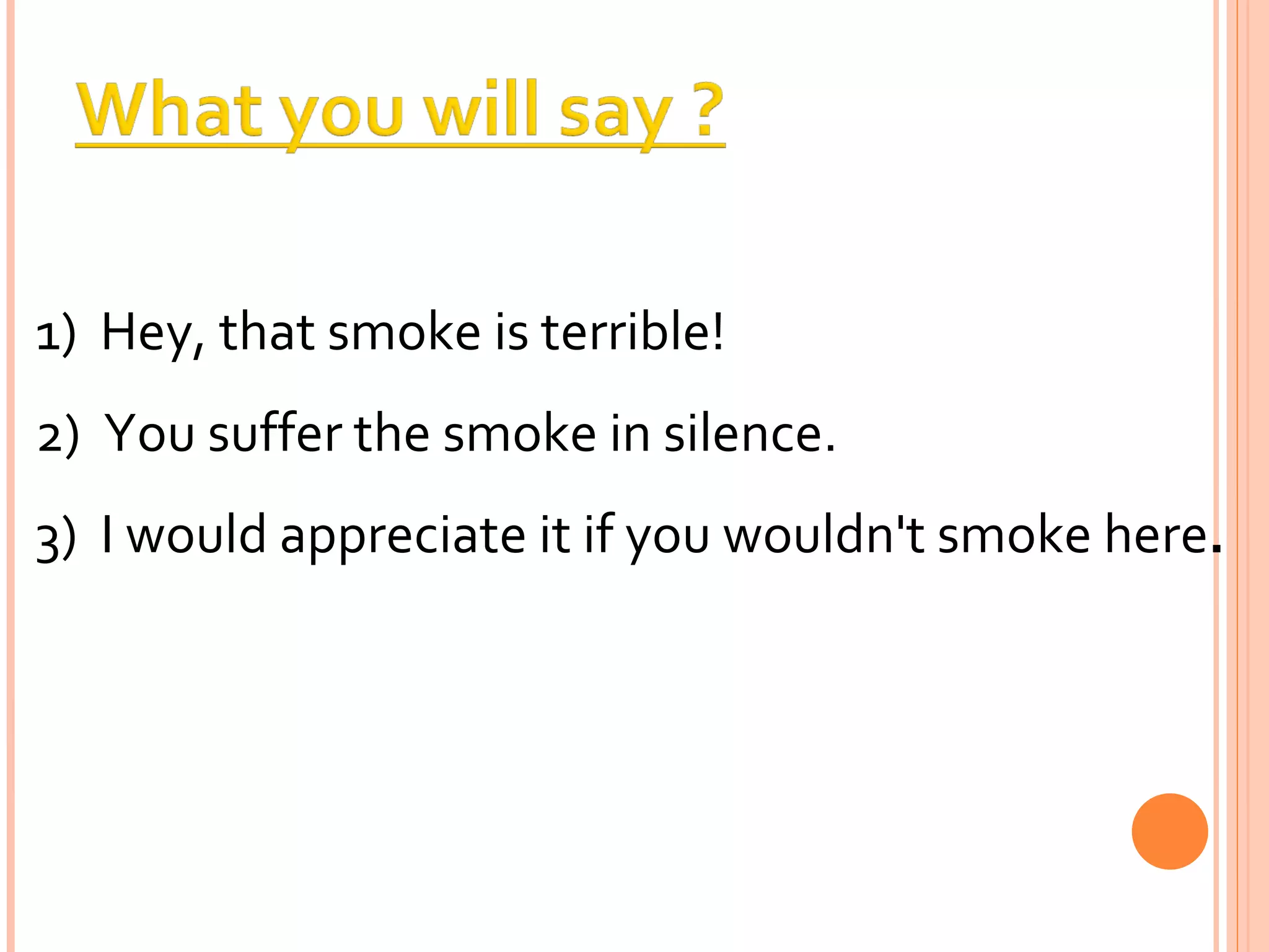 1)  Hey, that smoke is terrible!  2)  You suffer the smoke in silence.  3)  I would appreciate it if you wouldn't smoke here . 