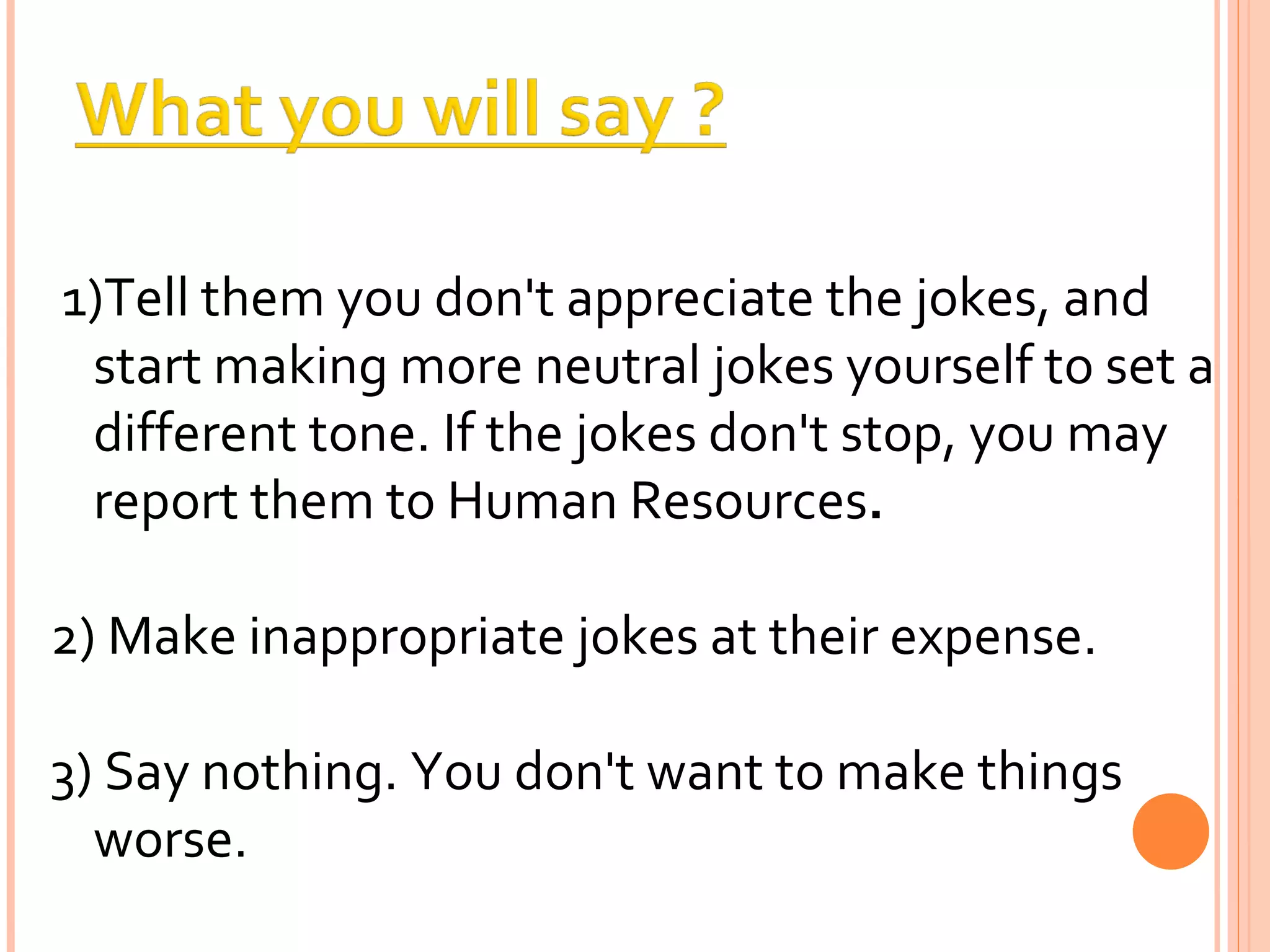 1)Tell them you don't appreciate the jokes, and start making more neutral jokes yourself to set a different tone. If the jokes don't stop, you may report them to Human Resources . 2) Make inappropriate jokes at their expense. 3) Say nothing. You don't want to make things worse. 