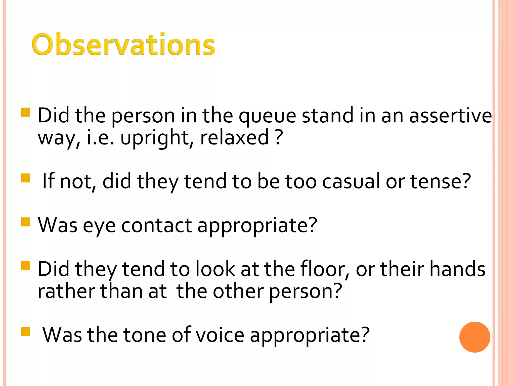 Did the person in the queue stand in an assertive way, i.e. upright, relaxed ? If not, did they tend to be too casual or tense? Was eye contact appropriate? Did they tend to look at the floor, or their hands rather than at  the other person? Was the tone of voice appropriate? 