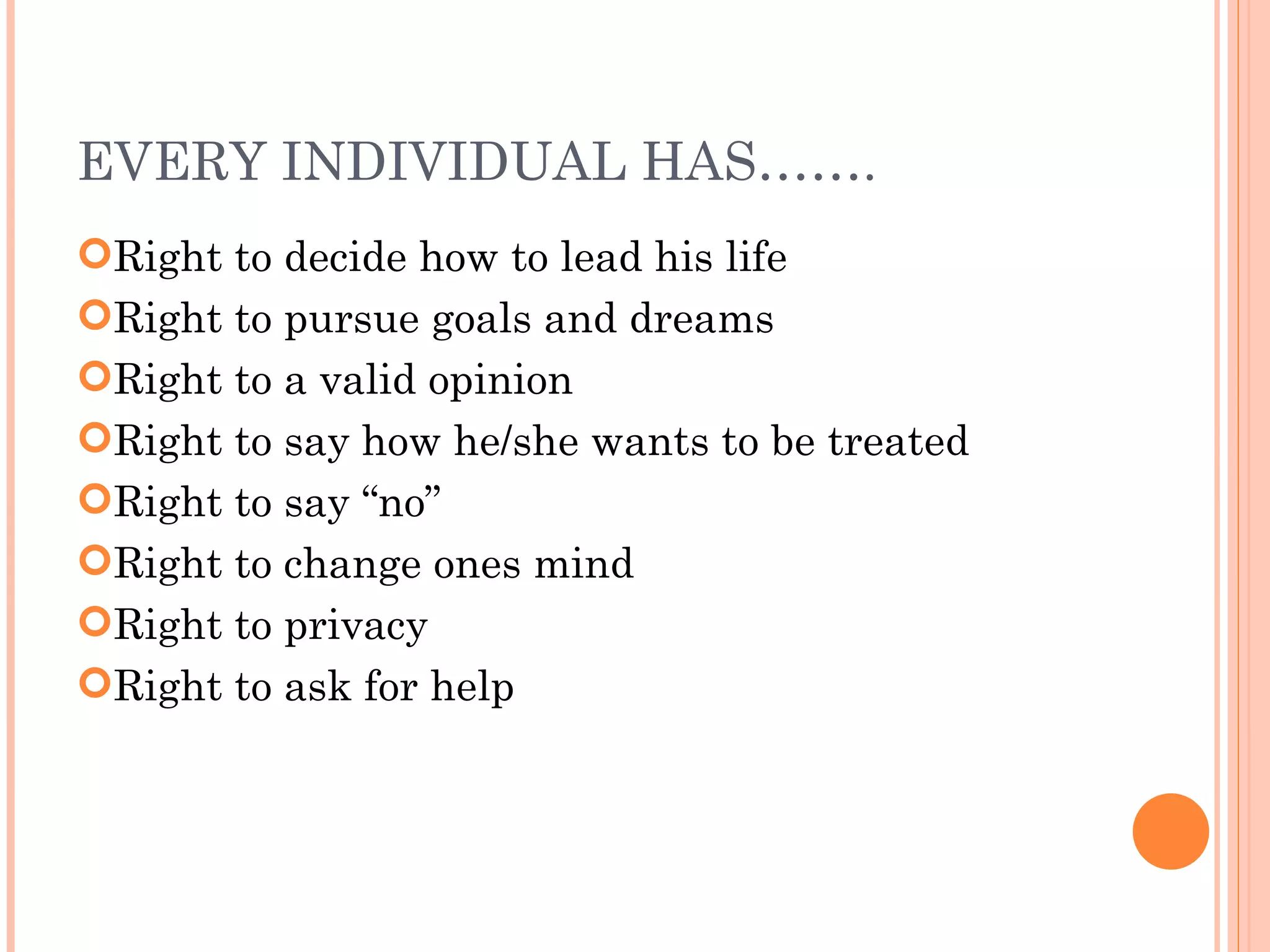 EVERY INDIVIDUAL HAS……. Right to decide how to lead his life Right to pursue goals and dreams Right to a valid opinion Right to say how he/she wants to be treated Right to say “no” Right to change ones mind Right to privacy Right to ask for help 