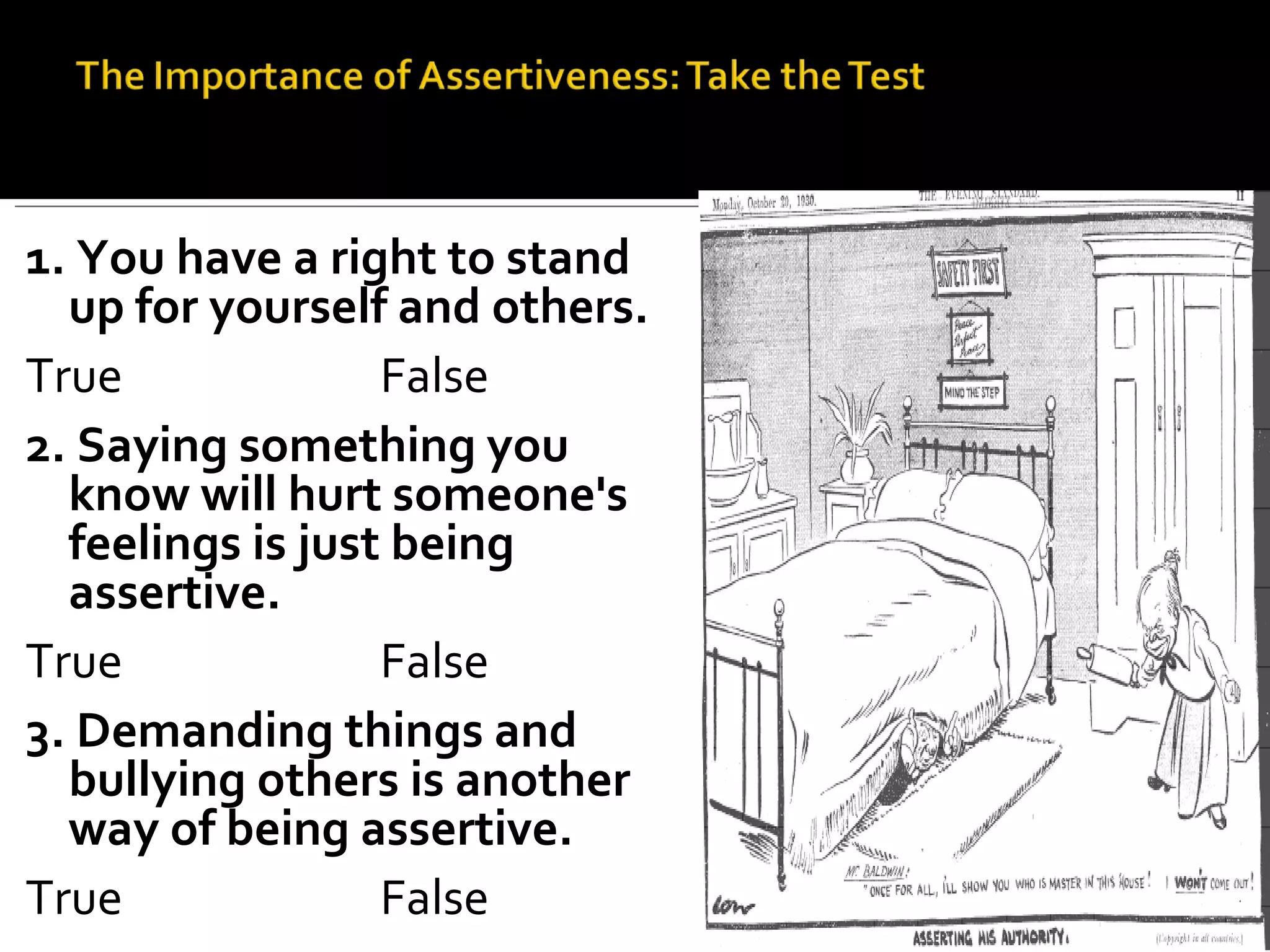 1. You have a right to stand up for yourself and others. True False 2. Saying something you know will hurt someone's feelings is just being assertive. True False 3. Demanding things and bullying others is another way of being assertive. True False 