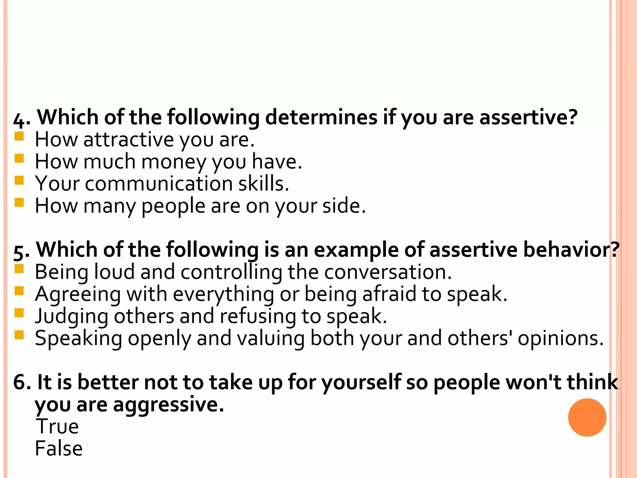 4. Which of the following determines if you are assertive? How attractive you are. How much money you have. Your communication skills. How many people are on your side. 5. Which of the following is an example of assertive behavior? Being loud and controlling the conversation. Agreeing with everything or being afraid to speak. Judging others and refusing to speak. Speaking openly and valuing both your and others' opinions. 6. It is better not to take up for yourself so people won't think you are aggressive. True False 
