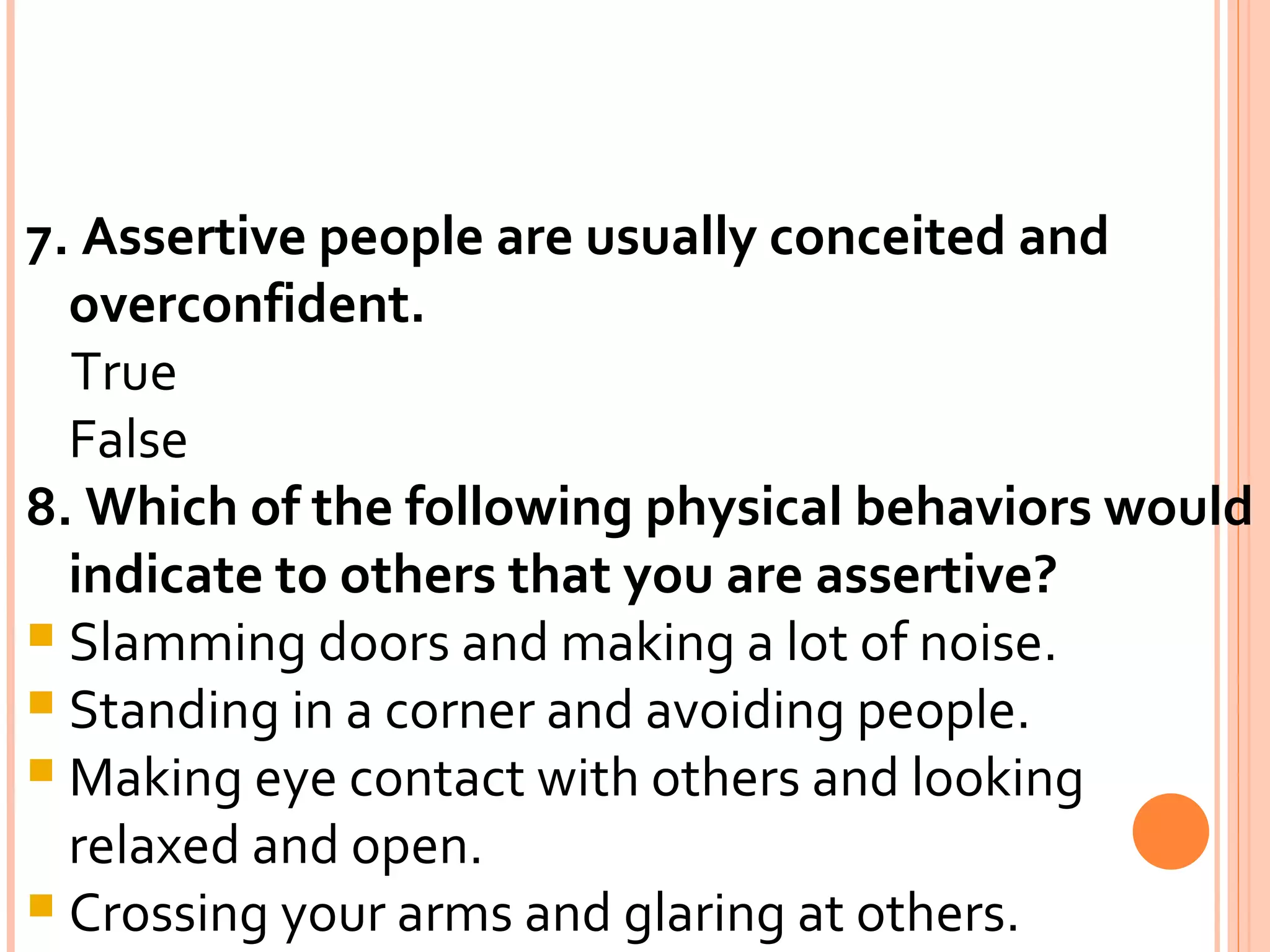7. Assertive people are usually conceited and overconfident. True False 8. Which of the following physical behaviors would indicate to others that you are assertive? Slamming doors and making a lot of noise. Standing in a corner and avoiding people. Making eye contact with others and looking relaxed and open. Crossing your arms and glaring at others. 