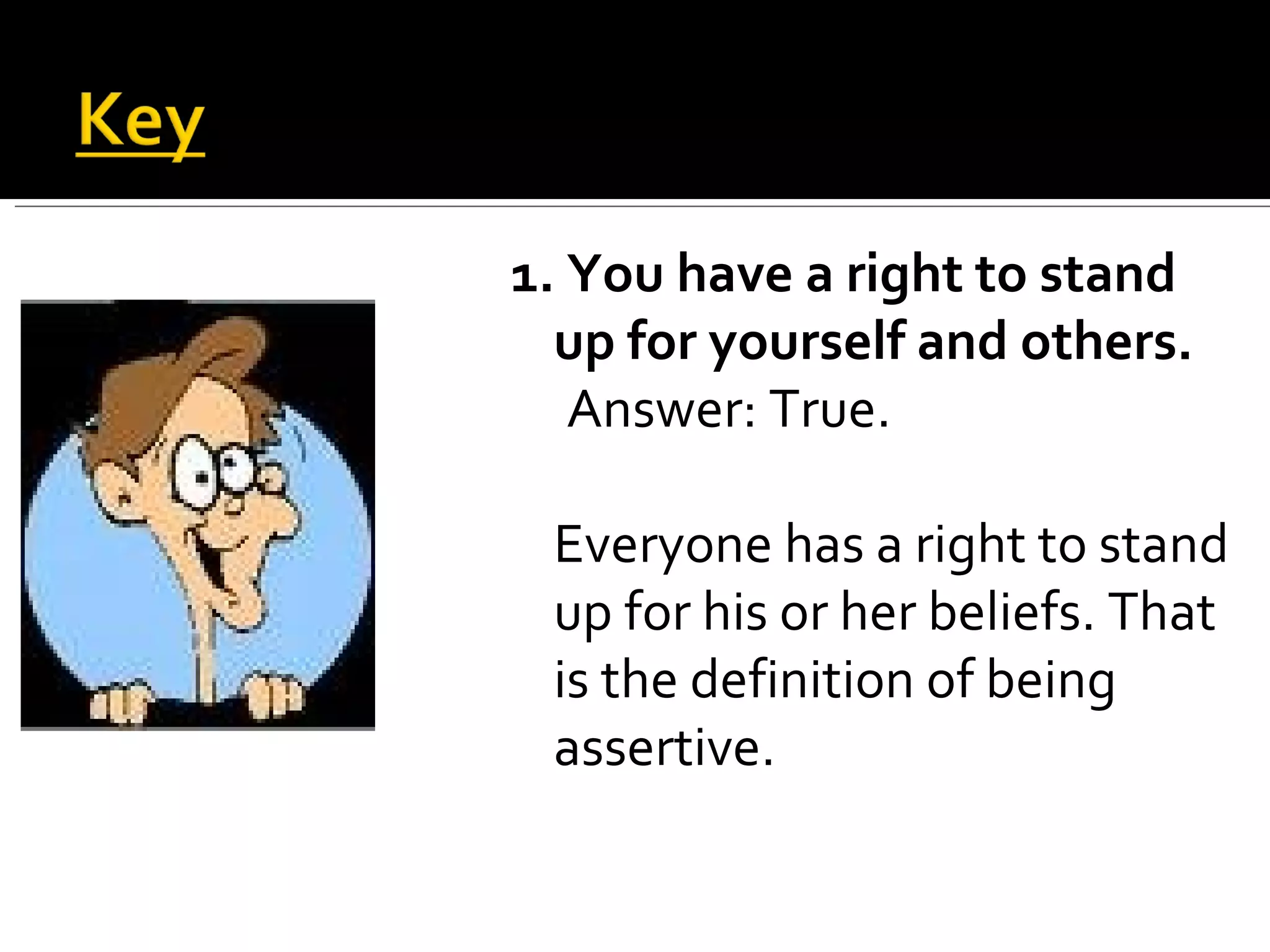 1. You have a right to stand up for yourself and others. Answer: True.  Everyone has a right to stand up for his or her beliefs. That is the definition of being assertive. 