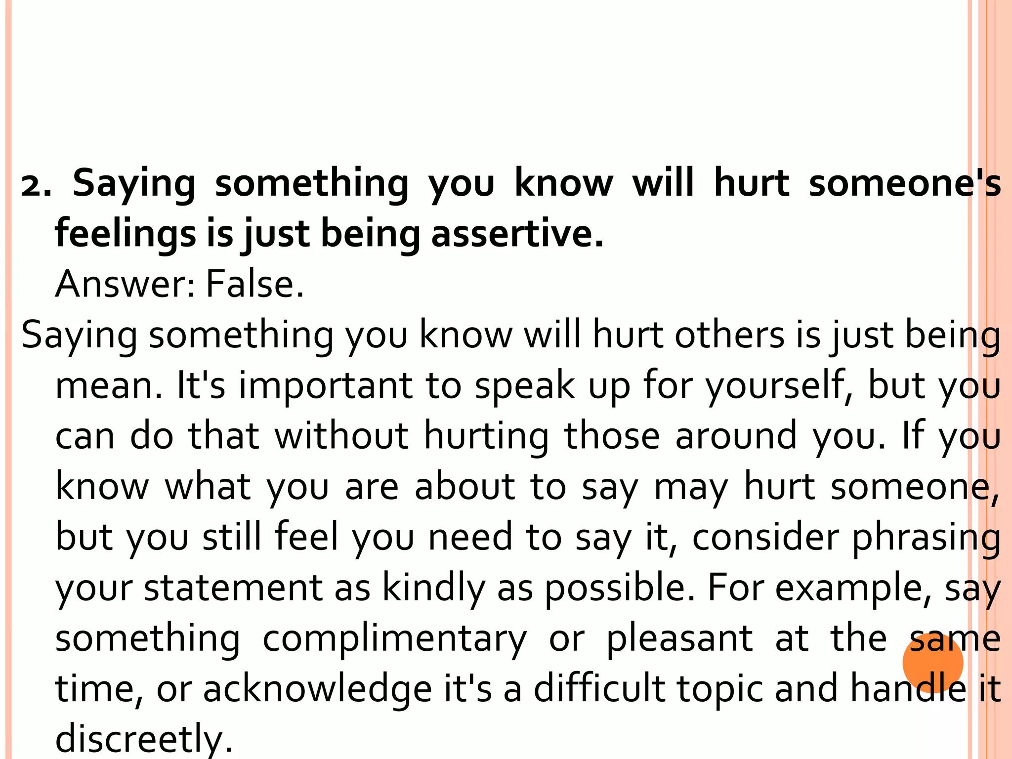 2. Saying something you know will hurt someone's feelings is just being assertive. Answer: False.  Saying something you know will hurt others is just being mean. It's important to speak up for yourself, but you can do that without hurting those around you. If you know what you are about to say may hurt someone, but you still feel you need to say it, consider phrasing your statement as kindly as possible. For example, say something complimentary or pleasant at the same time, or acknowledge it's a difficult topic and handle it discreetly. 