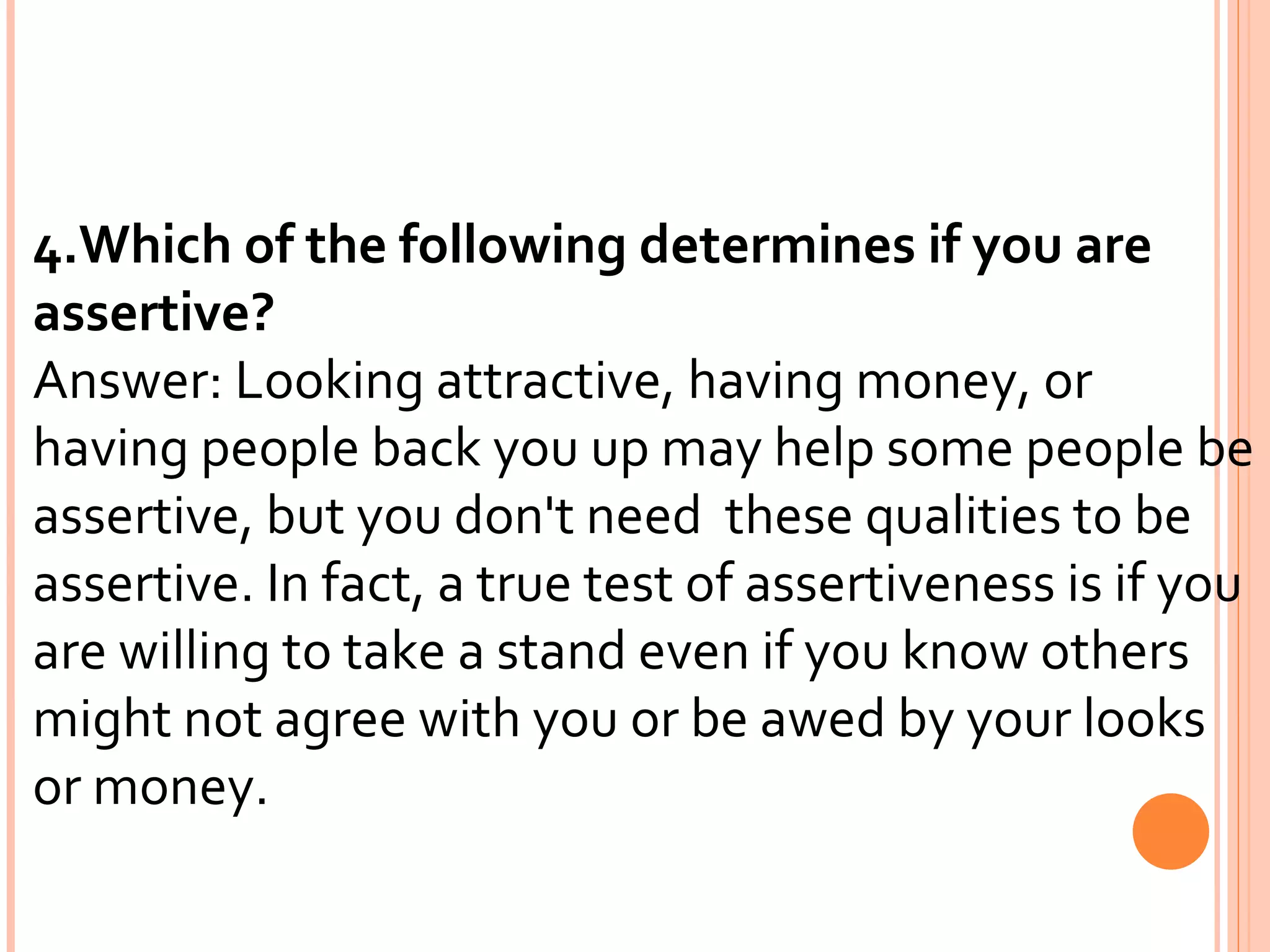 4.Which of the following determines if you are assertive? Answer: Looking attractive, having money, or having people back you up may help some people be assertive, but you don't need  these qualities to be assertive. In fact, a true test of assertiveness is if you are willing to take a stand even if you know others  might not agree with you or be awed by your looks or money. 