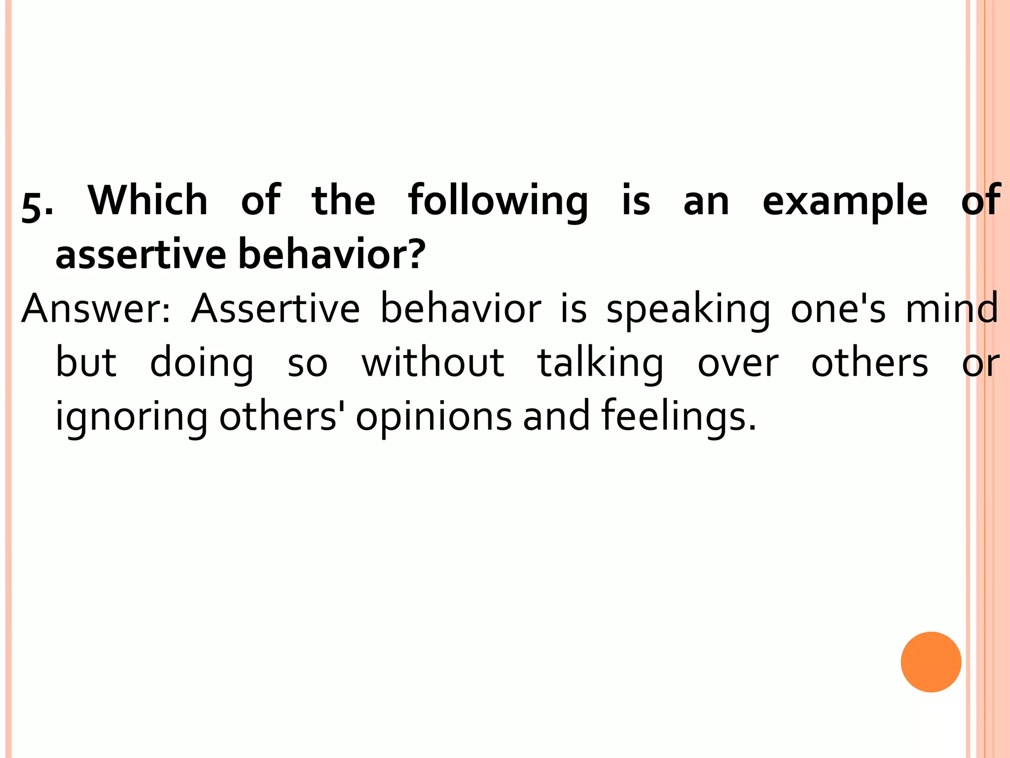 5. Which of the following is an example of assertive behavior?  Answer: Assertive behavior is speaking one's mind but doing so without talking over others or ignoring others' opinions and feelings. 