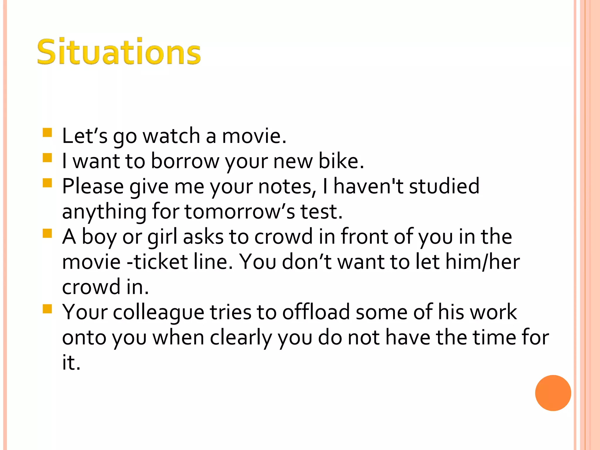 Let’s go watch a movie. I want to borrow your new bike. Please give me your notes, I haven't studied anything for tomorrow’s test. A boy or girl asks to crowd in front of you in the movie -ticket line. You don’t want to let him/her crowd in. Your colleague tries to offload some of his work onto you when clearly you do not have the time for it. 