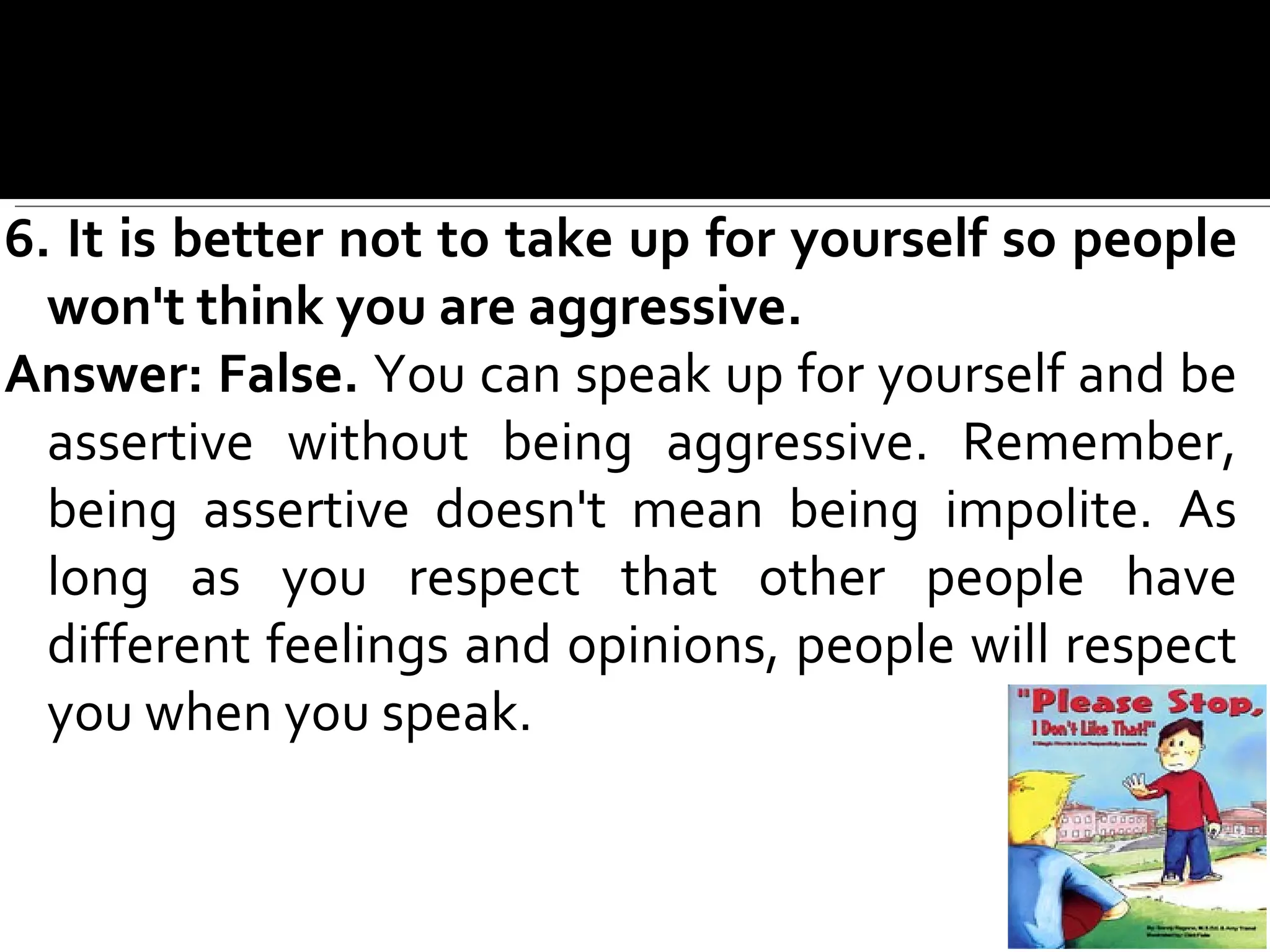 6. It is better not to take up for yourself so people won't think you are aggressive. Answer: False.  You can speak up for yourself and be assertive without  being aggressive. Remember, being assertive doesn't mean being impolite. As long as you respect that other people have different feelings and opinions, people will respect you when you speak. 