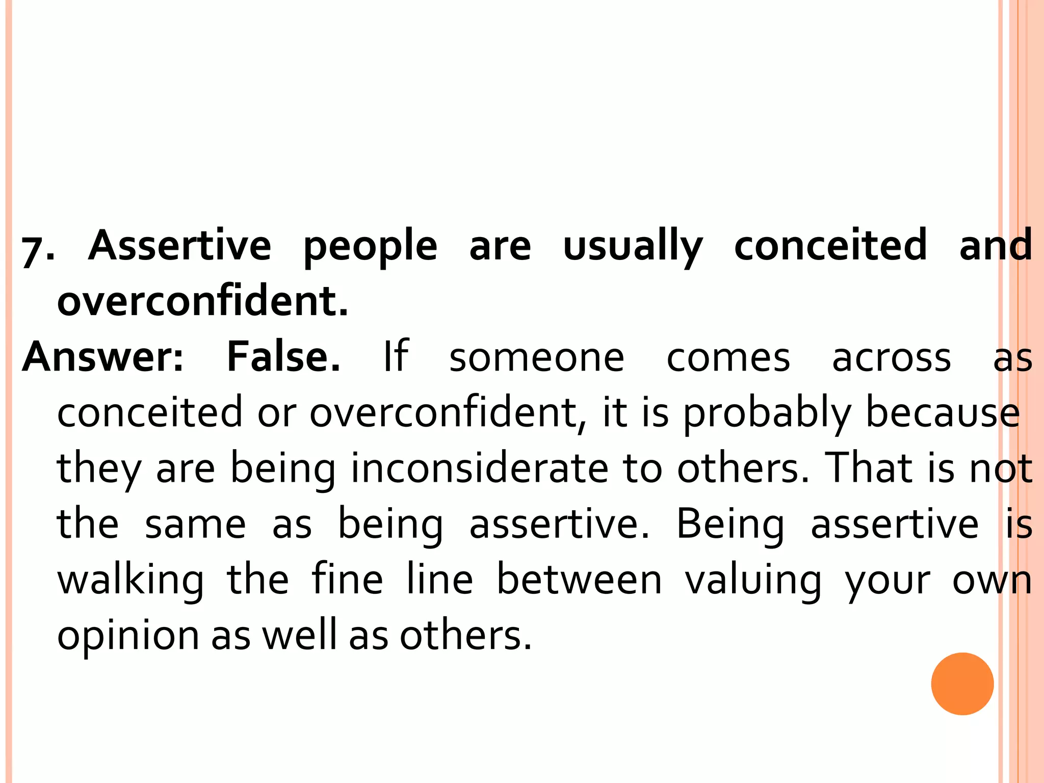 7. Assertive people are usually conceited and overconfident.  Answer: False.  If someone comes across as conceited or overconfident, it is probably because  they are being inconsiderate to others. That is not the same as being assertive. Being assertive is walking the fine line between valuing your own opinion as well as others. 
