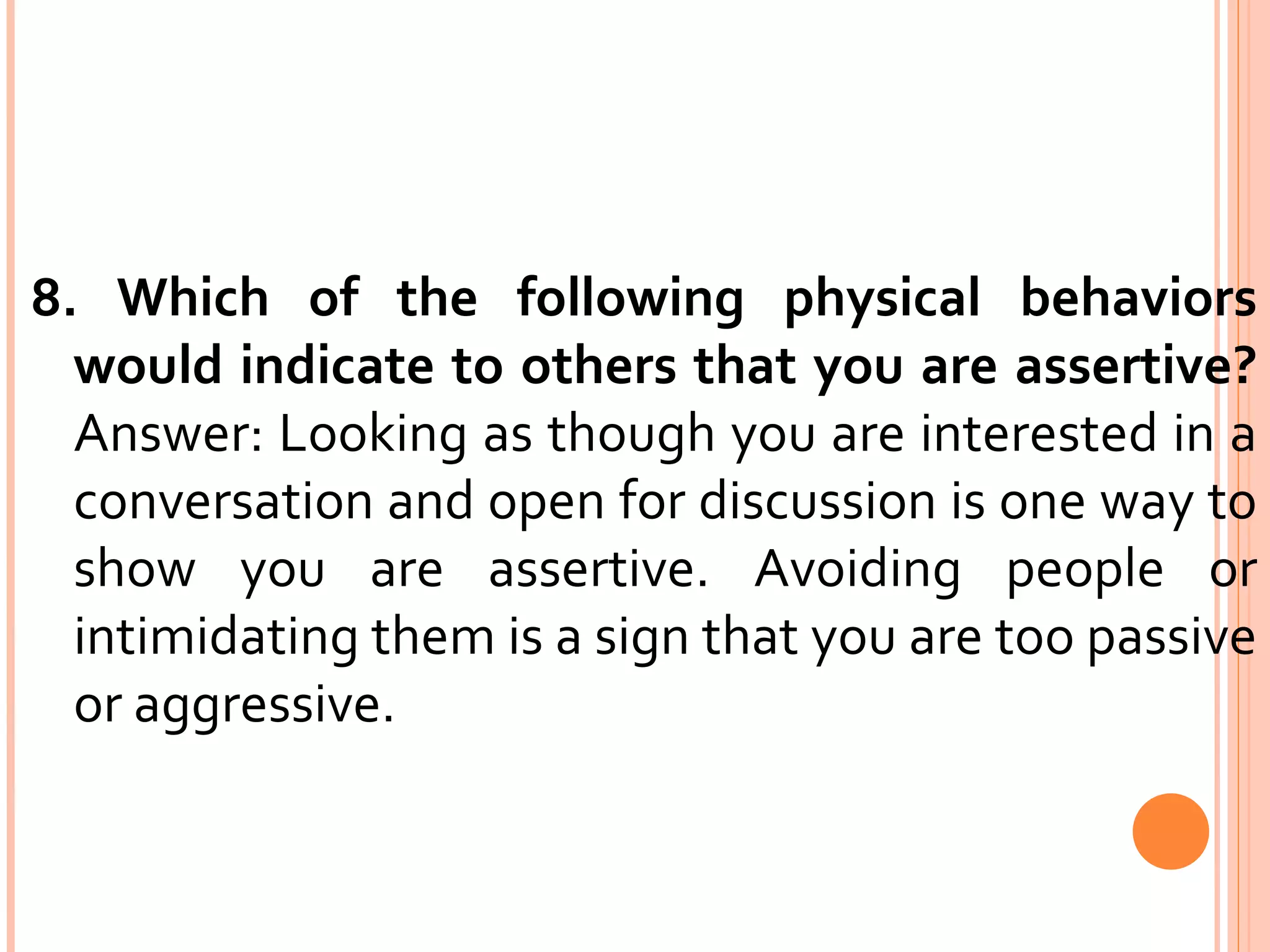 8. Which of the following physical behaviors would indicate to others that you are assertive?  Answer: Looking as though you are interested in a conversation and open for discussion is one way to show you are assertive. Avoiding people or intimidating them is a sign that you are too passive or aggressive. 
