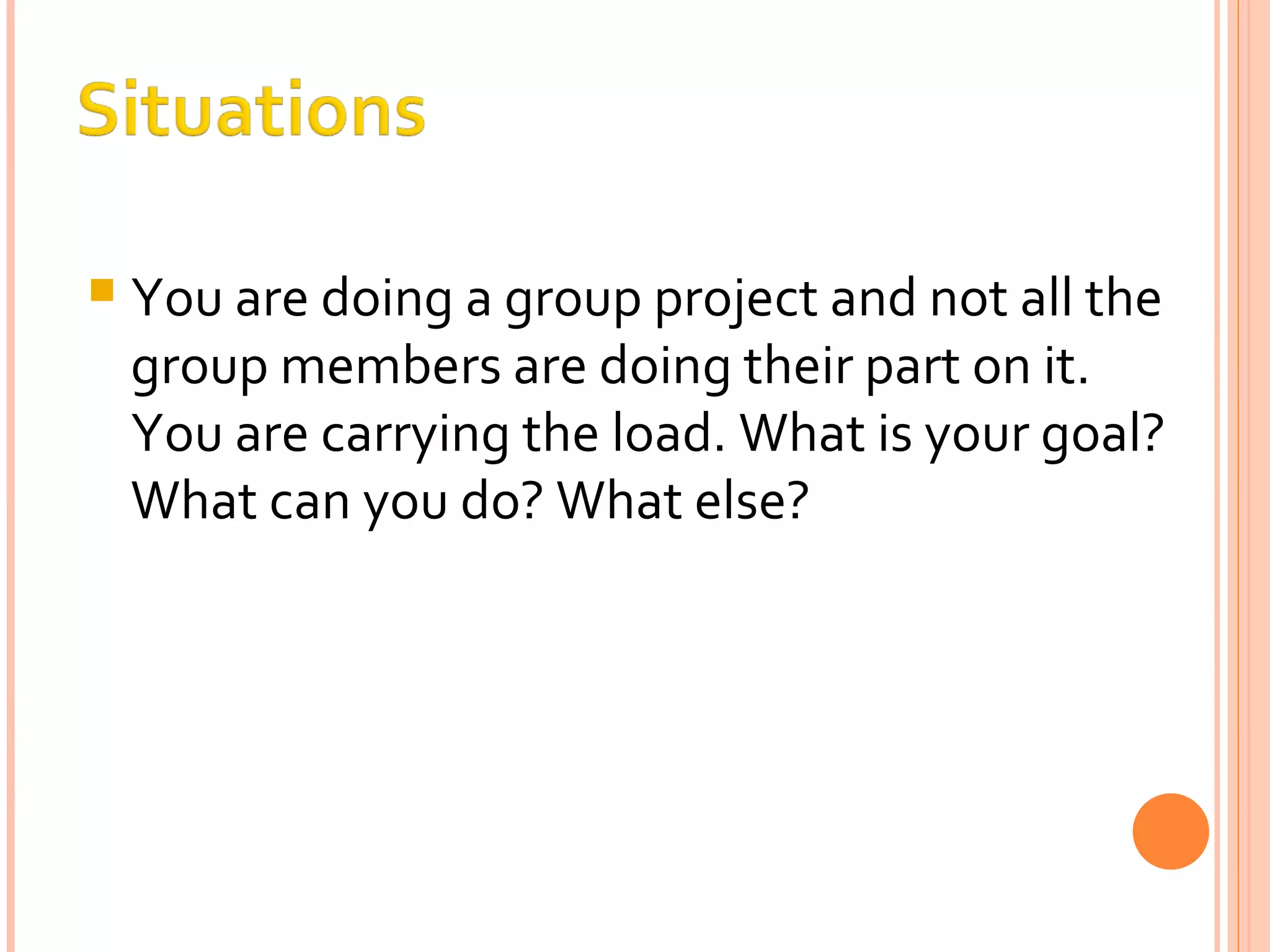 You are doing a group project and not all the group members are doing their part on it. You are carrying the load. What is your goal? What can you do? What else? 