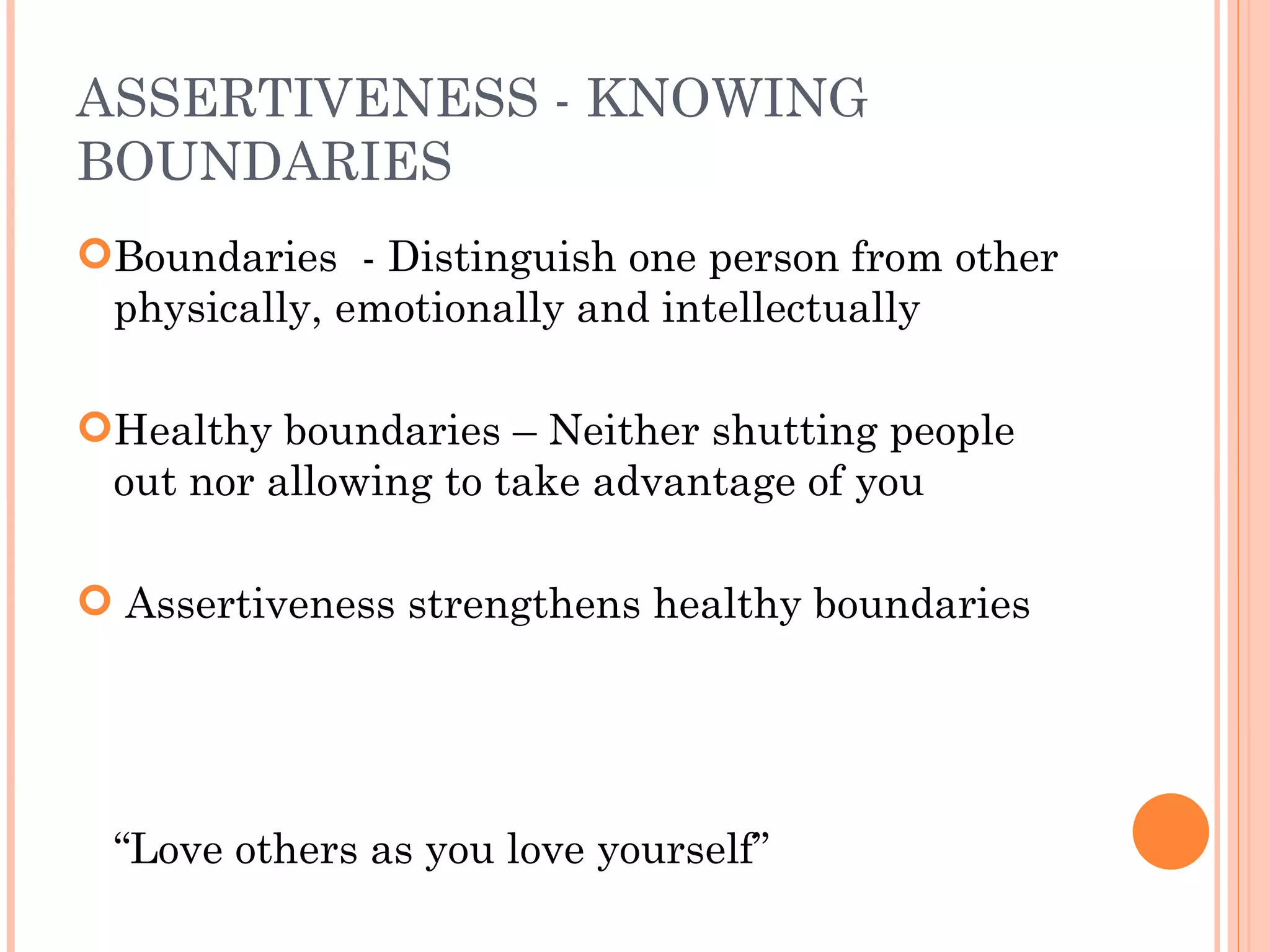 ASSERTIVENESS - KNOWING BOUNDARIES Boundaries  - Distinguish one person from other physically, emotionally and intellectually Healthy boundaries – Neither shutting people out nor allowing to take advantage of you Assertiveness strengthens healthy boundaries  “ Love others as you love yourself” 