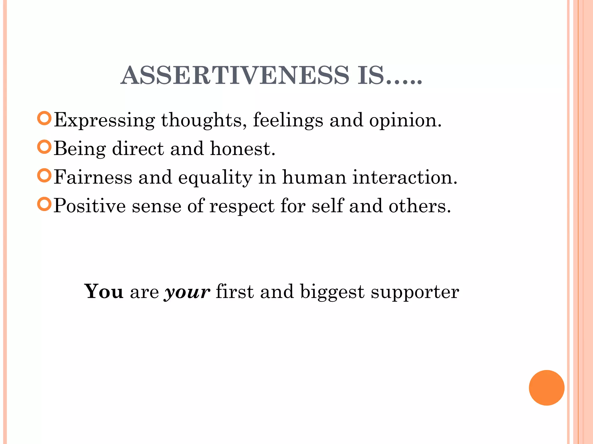 ASSERTIVENESS IS….. Expressing thoughts, feelings and opinion. Being direct and honest. Fairness and equality in human interaction. Positive sense of respect for self and others. You  are  your  first and biggest supporter 