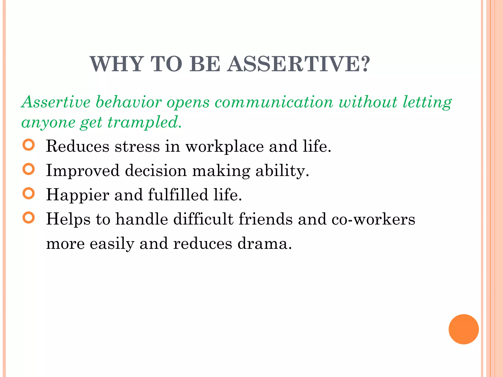 WHY TO BE ASSERTIVE? Assertive behavior opens communication without letting anyone get trampled. Reduces stress in workplace and life. Improved decision making ability. Happier and fulfilled life. Helps to handle difficult friends and co-workers  more easily and reduces drama. 
