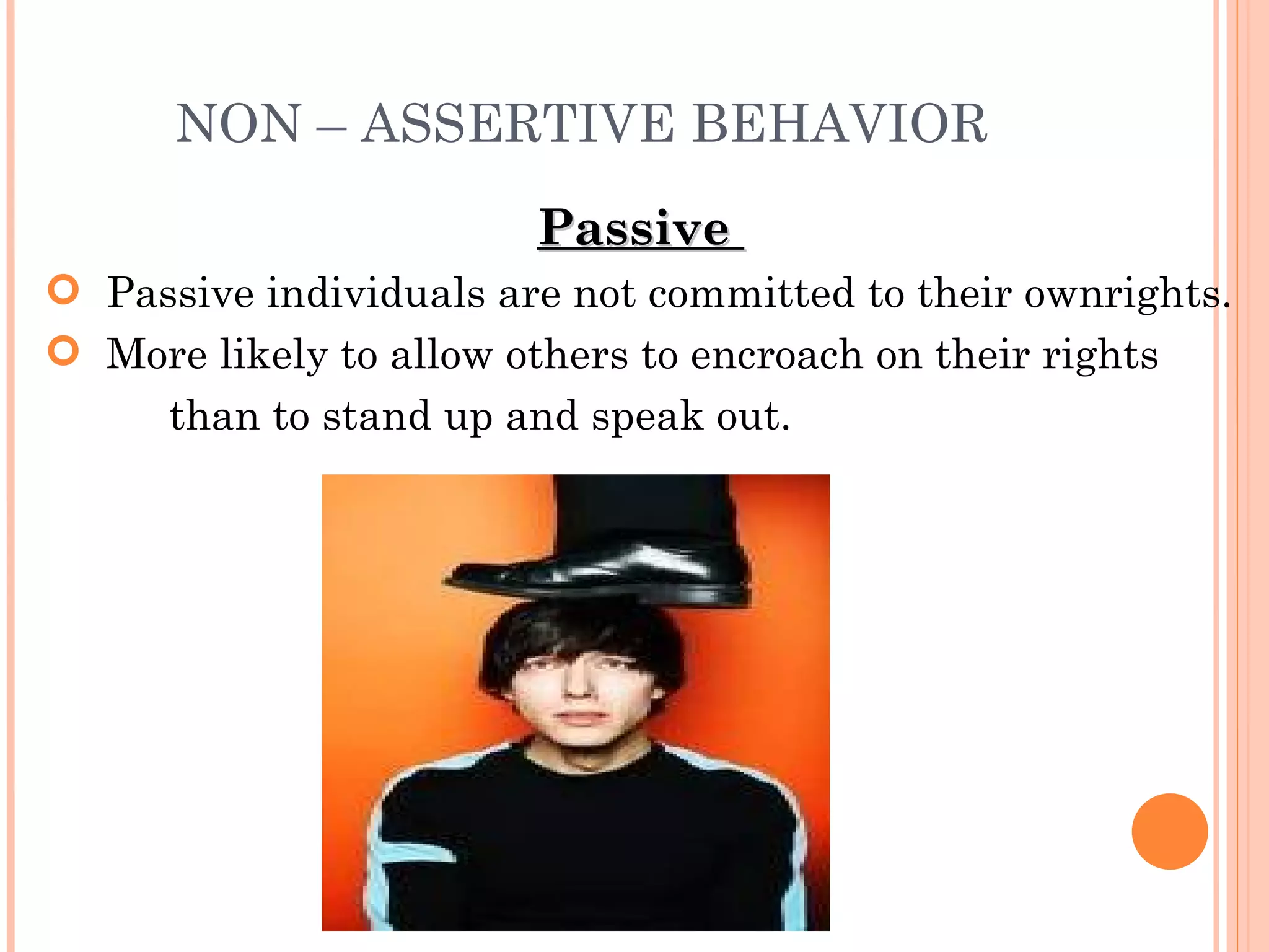 NON – ASSERTIVE BEHAVIOR Passive  Passive individuals are not committed to their own rights.  More likely to allow others to encroach on their rights  than to stand up and speak out. 