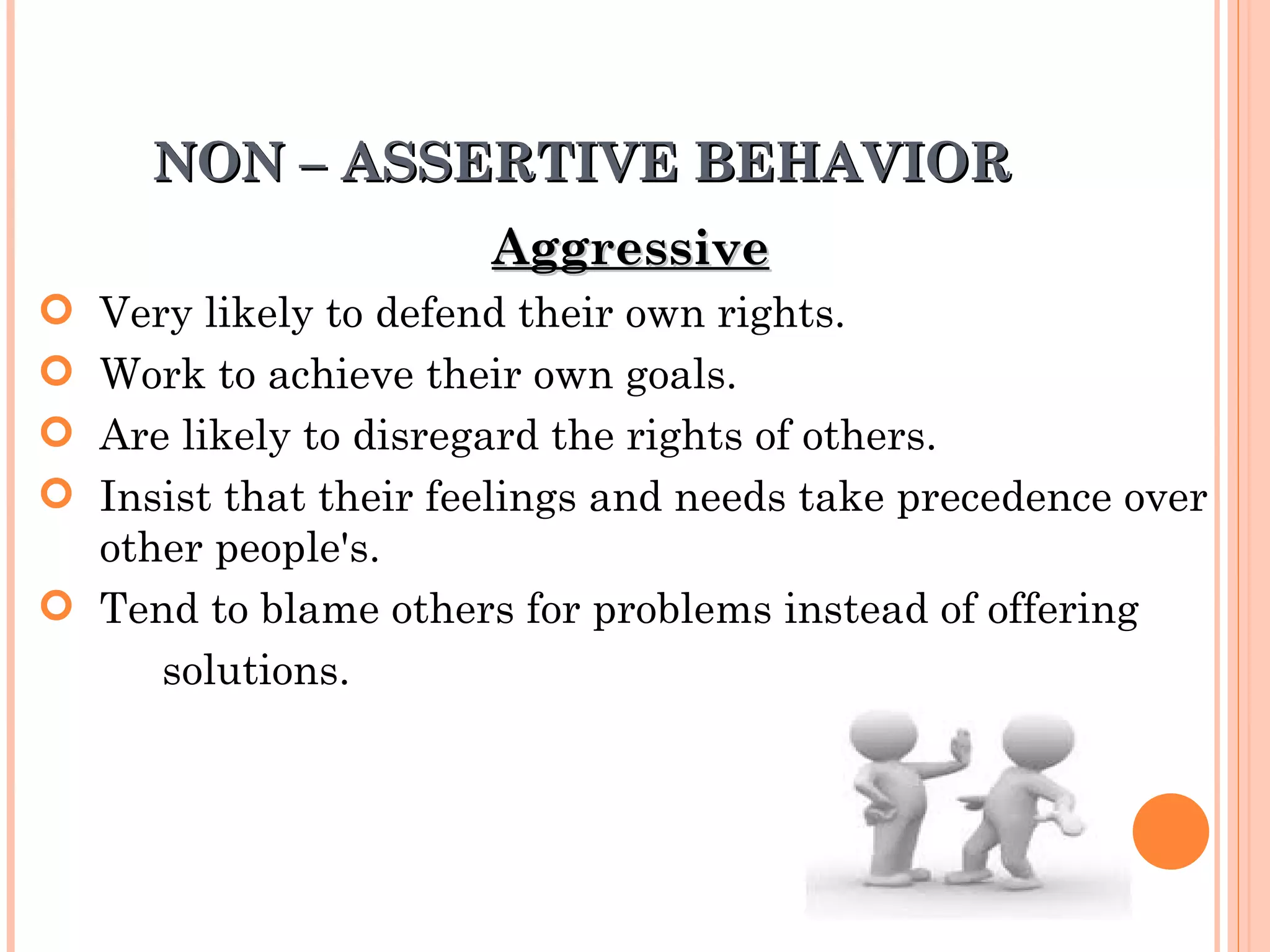 NON – ASSERTIVE BEHAVIOR Aggressive   Very likely to defend their own rights.  Work to achieve their own goals.  Are likely to disregard the rights of others. Insist that their feelings and needs take precedence over  other people's.  Tend to blame others for problems instead of offering solutions.   