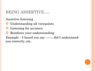 BEING ASSERTIVE….. Assertive listening Understanding all viewpoints Listening for accuracy Reinforce your understanding  Example – I heard you say ------, did I understand you correctly..etc. 
