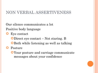 NON VERBAL ASSERTIVENESS Our silence communicates a lot Positive body language Eye contact Direct eye contact – Not staring. B Both while listening as well as talking Posture Your posture and carriage communicate messages about your confidence 