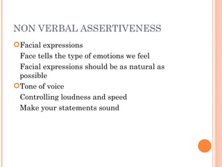 NON VERBAL ASSERTIVENESS Facial expressions Face tells the type of emotions we feel Facial expressions should be as natural as  possible Tone of voice Controlling loudness and speed Make your statements sound  