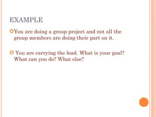 EXAMPLE  You are doing a group project and not all the group members are doing their part on it. You are carrying the load. What is your goal? What can you do? What else? 