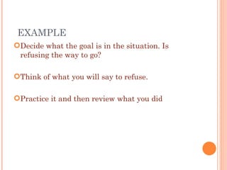 Decide what the goal is in the situation. Is refusing the way to go? Think of what you will say to refuse. Practice it and then review what you did EXAMPLE  