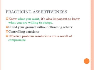 PRACTICING ASSERTIVENESS Know  what you want,  it’s also important to know  what you are willing to accept. Stand your ground without offending others Controlling emotions Effective problem resolutions are a result of  compromise 