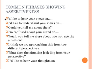 COMMON PHRASES SHOWING ASSERTIVENESS 'd like to hear your views on.... I'd like to understand your views on.... Could you tell me about them? I'm confused about your stand on.... Would you tell me more about how you see the situation? I think we are approaching this from two different perspectives. What does the situation look like from your perspective?  I 'd like to hear your thoughts on 