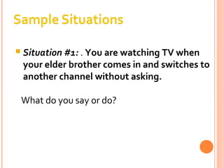 Situation #1:  .  You are watching TV when your elder brother comes in and switches to another channel without asking. What do you say or do? 