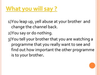 1)You leap up, yell abuse at your brother  and change the channel back. 2)You say or do nothing. 3)You tell your brother that you are watching a programme that you really want to see and find out how important the other programme is to your brother . 