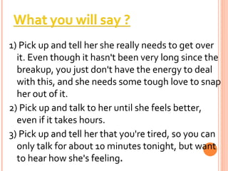 1) Pick up and tell her she really needs to get over it. Even though it hasn't been very long since the breakup, you just don't have the energy to deal with this, and she needs some tough love to snap her out of it. 2) Pick up and talk to her until she feels better, even if it takes hours.  3) Pick up and tell her that you're tired, so you can only talk for about 10 minutes tonight, but want to hear how she's feeling . 