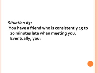 Situation #3:   You have a friend who is consistently 15 to 20 minutes late when meeting you. Eventually, you: 