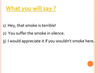 1)  Hey, that smoke is terrible!  2)  You suffer the smoke in silence.  3)  I would appreciate it if you wouldn't smoke here . 