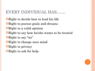 EVERY INDIVIDUAL HAS……. Right to decide how to lead his life Right to pursue goals and dreams Right to a valid opinion Right to say how he/she wants to be treated Right to say “no” Right to change ones mind Right to privacy Right to ask for help 